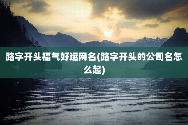 路字开头福气好运网名(路字开头的公司名怎么起)