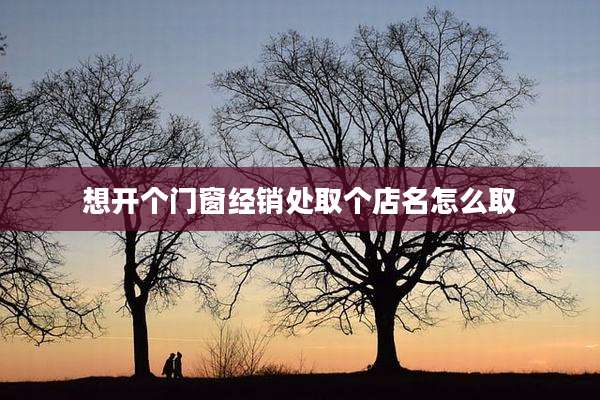 想开个门窗经销处取个店名怎么取
