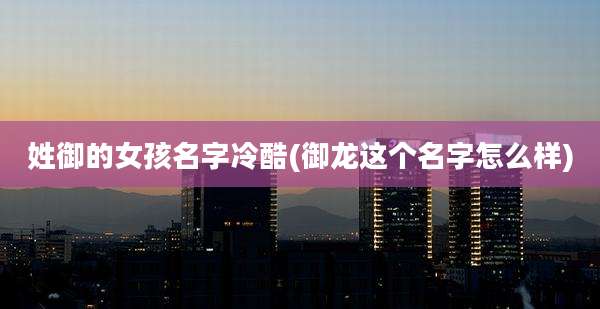 姓御的女孩名字冷酷(御龙这个名字怎么样)