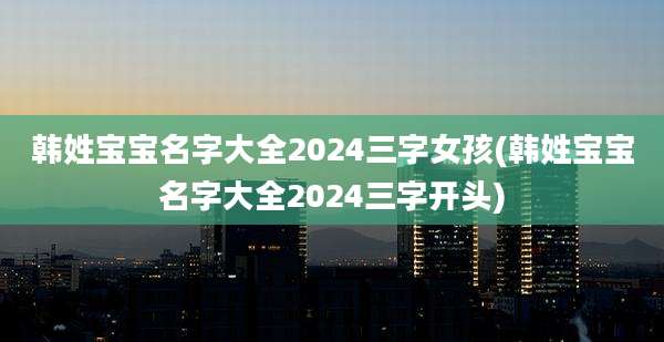 韩姓宝宝名字大全2024三字女孩(韩姓宝宝名字大全2024三字开头)