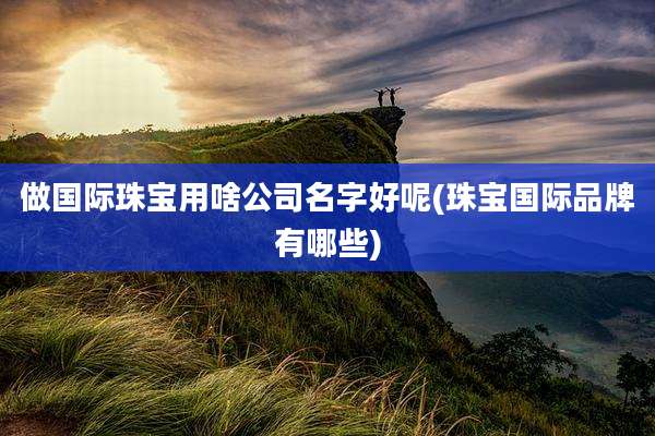 做国际珠宝用啥公司名字好呢(珠宝国际品牌有哪些)