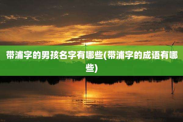 带浦字的男孩名字有哪些(带浦字的成语有哪些)