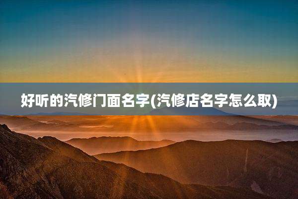 好听的汽修门面名字(汽修店名字怎么取)