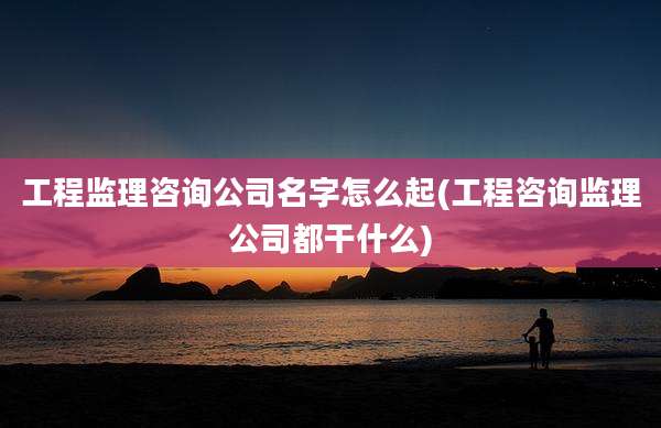 工程监理咨询公司名字怎么起(工程咨询监理公司都干什么)