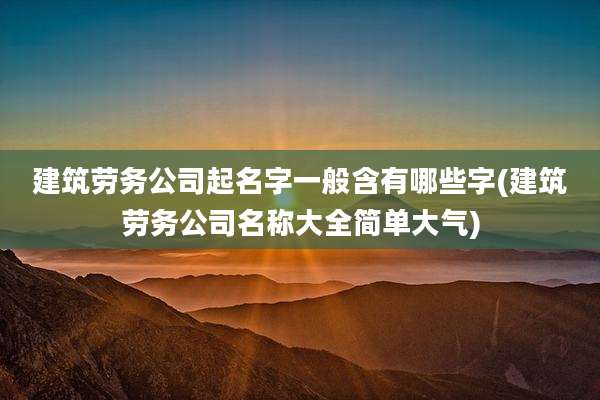 建筑劳务公司起名字一般含有哪些字(建筑劳务公司名称大全简单大气)