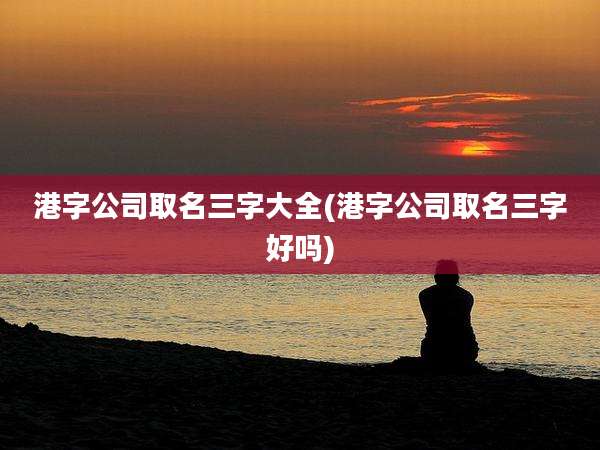 港字公司取名三字大全(港字公司取名三字好吗)