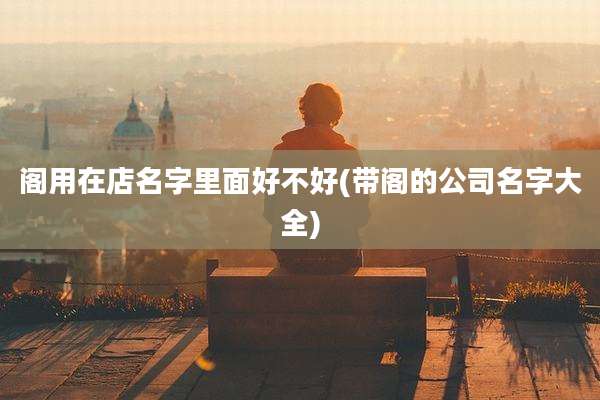 阁用在店名字里面好不好(带阁的公司名字大全)