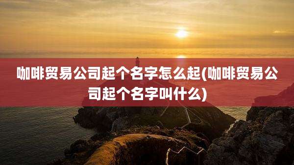 咖啡贸易公司起个名字怎么起(咖啡贸易公司起个名字叫什么)