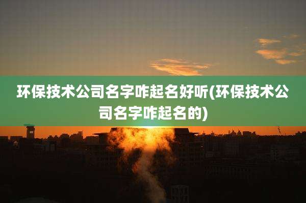 环保技术公司名字咋起名好听(环保技术公司名字咋起名的)
