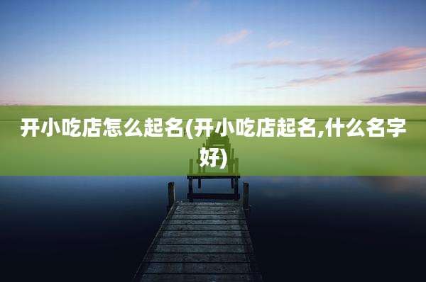 开小吃店怎么起名(开小吃店起名,什么名字好)