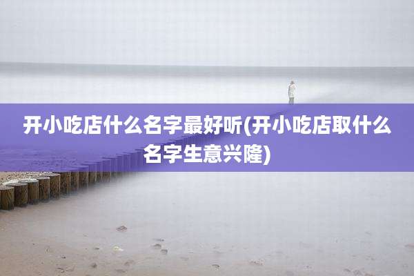 开小吃店什么名字最好听(开小吃店取什么名字生意兴隆)