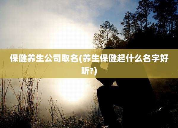 保健养生公司取名(养生保健起什么名字好听?)