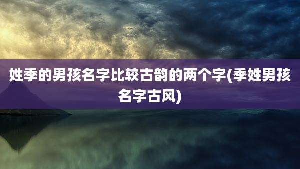 姓季的男孩名字比较古韵的两个字(季姓男孩名字古风)