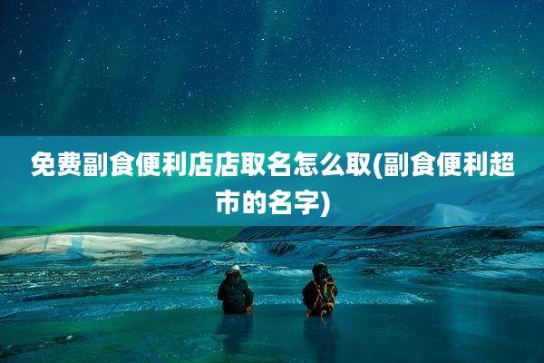 免费副食便利店店取名怎么取(副食便利超市的名字)