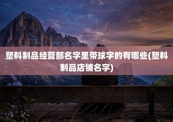 塑料制品经营部名字里带球字的有哪些(塑料制品店铺名字)