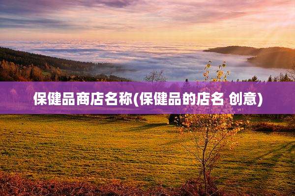 保健品商店名称(保健品的店名 创意)