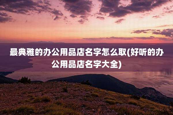 最典雅的办公用品店名字怎么取(好听的办公用品店名字大全)