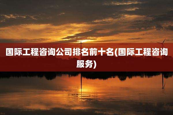 国际工程咨询公司排名前十名(国际工程咨询服务)