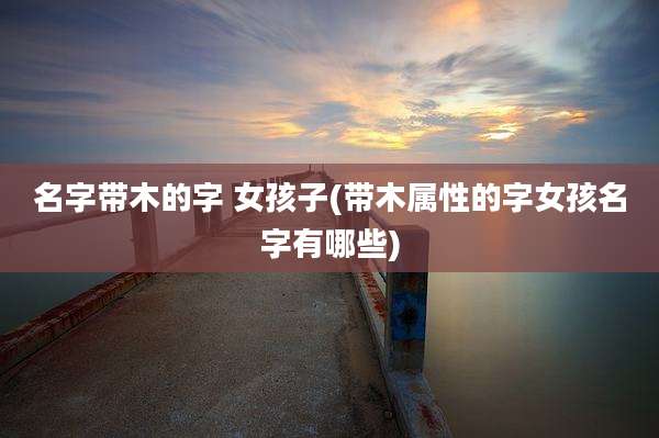 名字带木的字 女孩子(带木属性的字女孩名字有哪些)