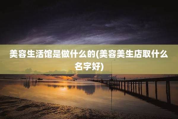 美容生活馆是做什么的(美容美生店取什么名字好)