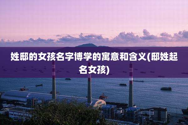 姓邸的女孩名字博学的寓意和含义(邸姓起名女孩)