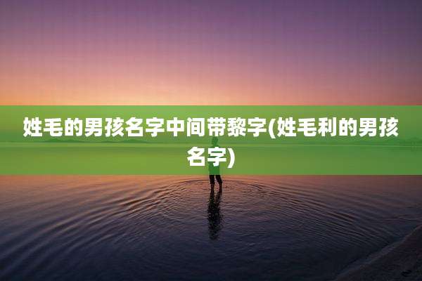 姓毛的男孩名字中间带黎字(姓毛利的男孩名字)