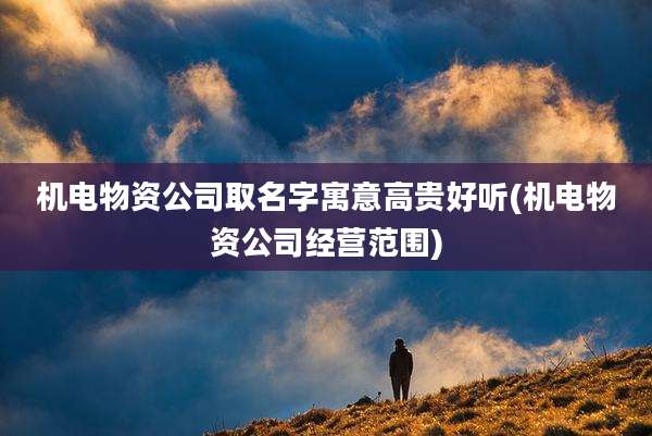 机电物资公司取名字寓意高贵好听(机电物资公司经营范围)