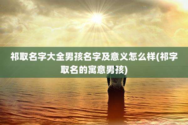 祁取名字大全男孩名字及意义怎么样(祁字取名的寓意男孩)