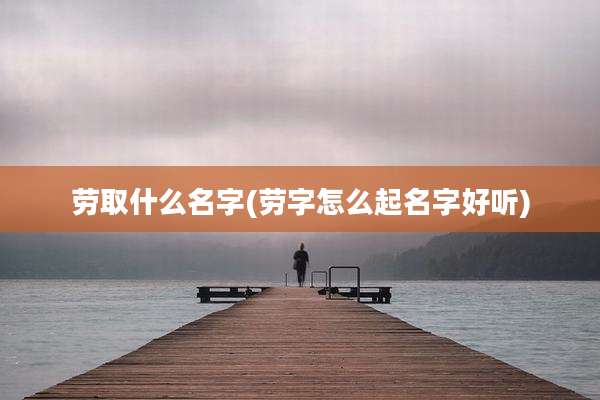 劳取什么名字(劳字怎么起名字好听)