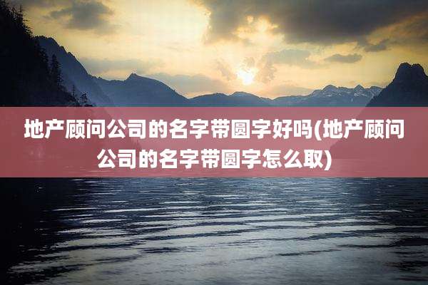 地产顾问公司的名字带圆字好吗(地产顾问公司的名字带圆字怎么取)