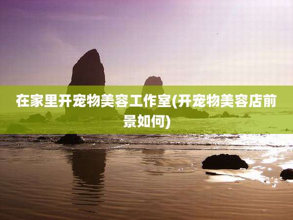 在家里开宠物美容工作室(开宠物美容店前景如何)