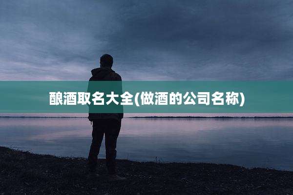 酿酒取名大全(做酒的公司名称)