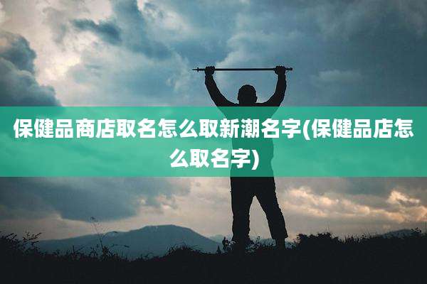 保健品商店取名怎么取新潮名字(保健品店怎么取名字)