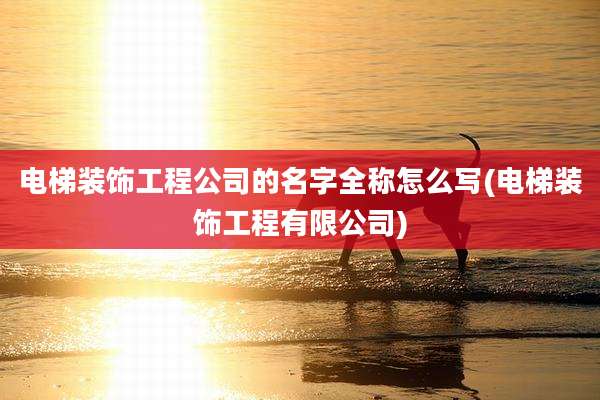 电梯装饰工程公司的名字全称怎么写(电梯装饰工程有限公司)