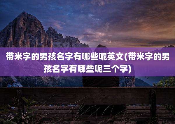 带米字的男孩名字有哪些呢英文(带米字的男孩名字有哪些呢三个字)