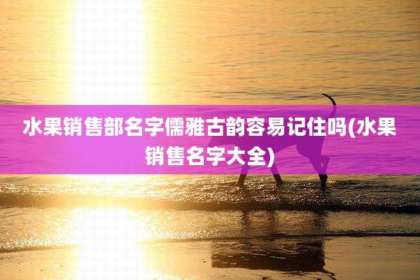 水果销售部名字儒雅古韵容易记住吗(水果销售名字大全)