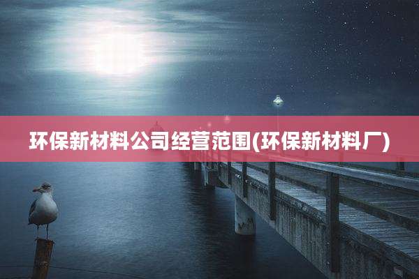环保新材料公司经营范围(环保新材料厂)