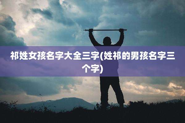 祁姓女孩名字大全三字(姓祁的男孩名字三个字)