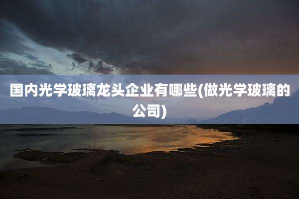 国内光学玻璃龙头企业有哪些(做光学玻璃的公司)