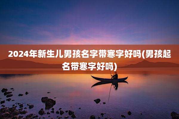 2024年新生儿男孩名字带寒字好吗(男孩起名带寒字好吗)