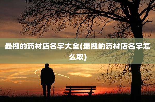 最拽的药材店名字大全(最拽的药材店名字怎么取)
