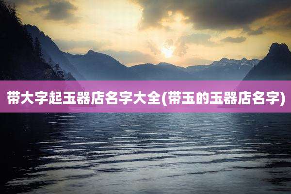 带大字起玉器店名字大全(带玉的玉器店名字)