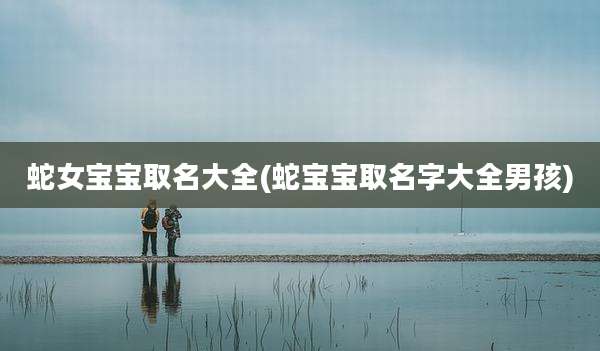 蛇女宝宝取名大全(蛇宝宝取名字大全男孩)