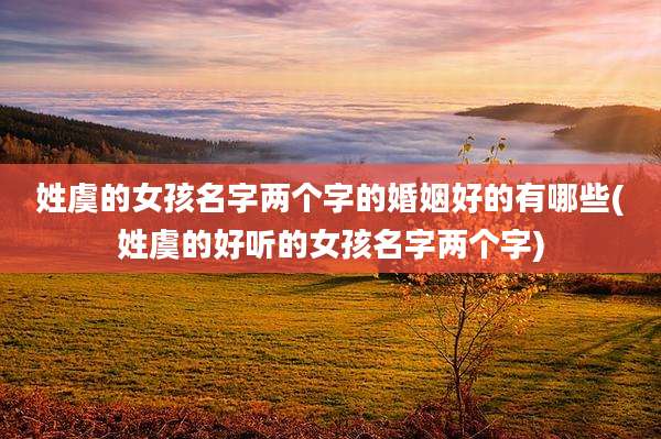 姓虞的女孩名字两个字的婚姻好的有哪些(姓虞的好听的女孩名字两个字)