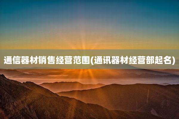 通信器材销售经营范围(通讯器材经营部起名)