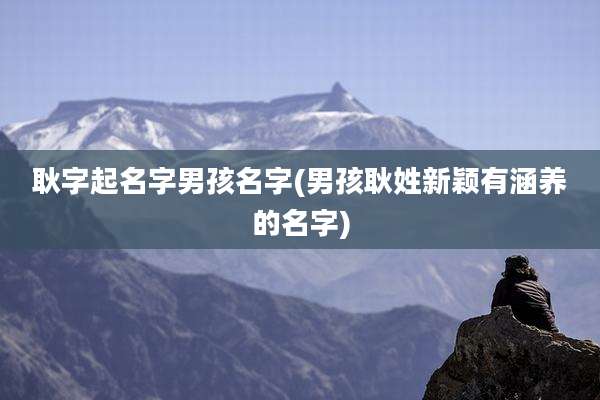 耿字起名字男孩名字(男孩耿姓新颖有涵养的名字)