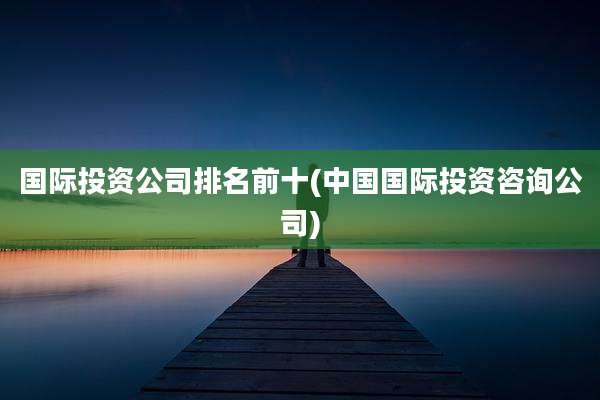 国际投资公司排名前十(中国国际投资咨询公司)