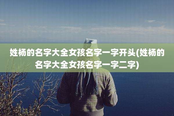 姓杨的名字大全女孩名字一字开头(姓杨的名字大全女孩名字一字二字)