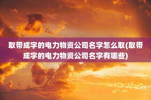 取带成字的电力物资公司名字怎么取(取带成字的电力物资公司名字有哪些)