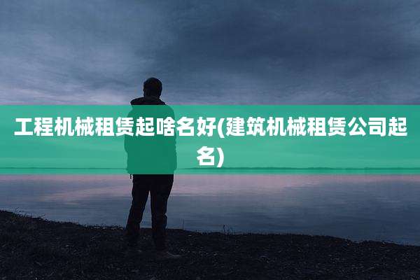 工程机械租赁起啥名好(建筑机械租赁公司起名)